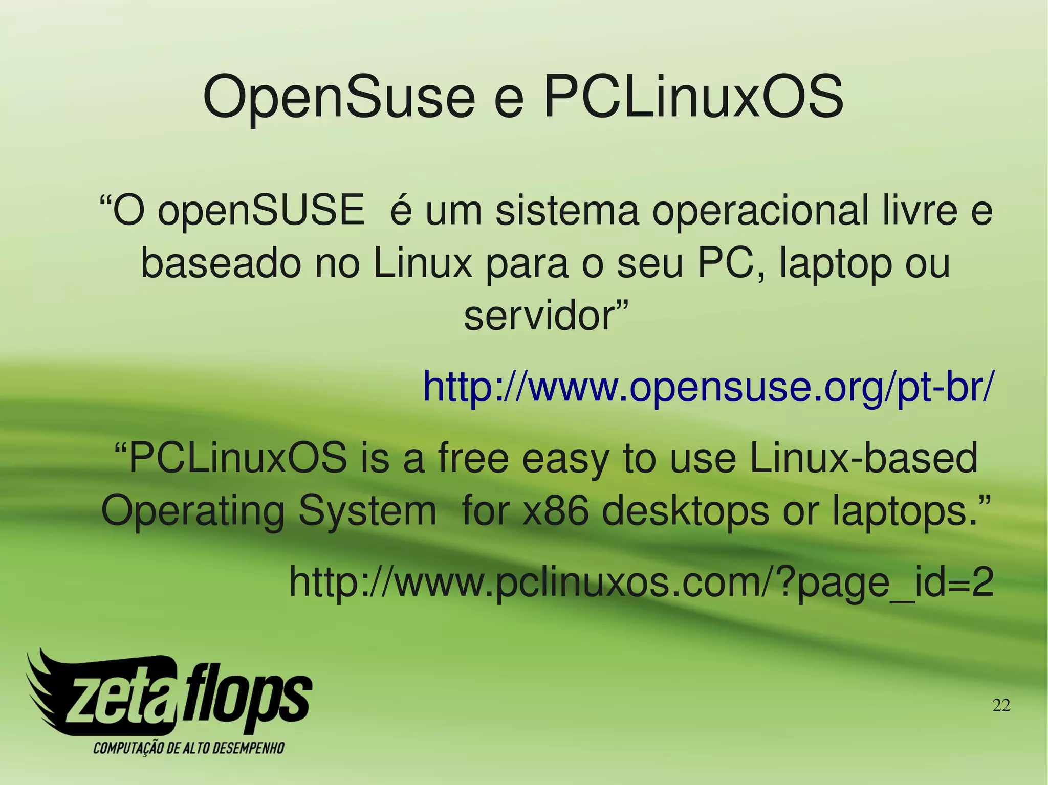 OpenSuse e PCLinuxOS
“O openSUSE  é um sistema operacional livre e 
  baseado no Linux para o seu PC, laptop ou 
                  servidor”
                http://www.opensuse.org/pt­br/
“PCLinuxOS is a free easy to use Linux­based 
Operating System  for x86 desktops or laptops.”
         http://www.pclinuxos.com/?page_id=2

                                                  22
 