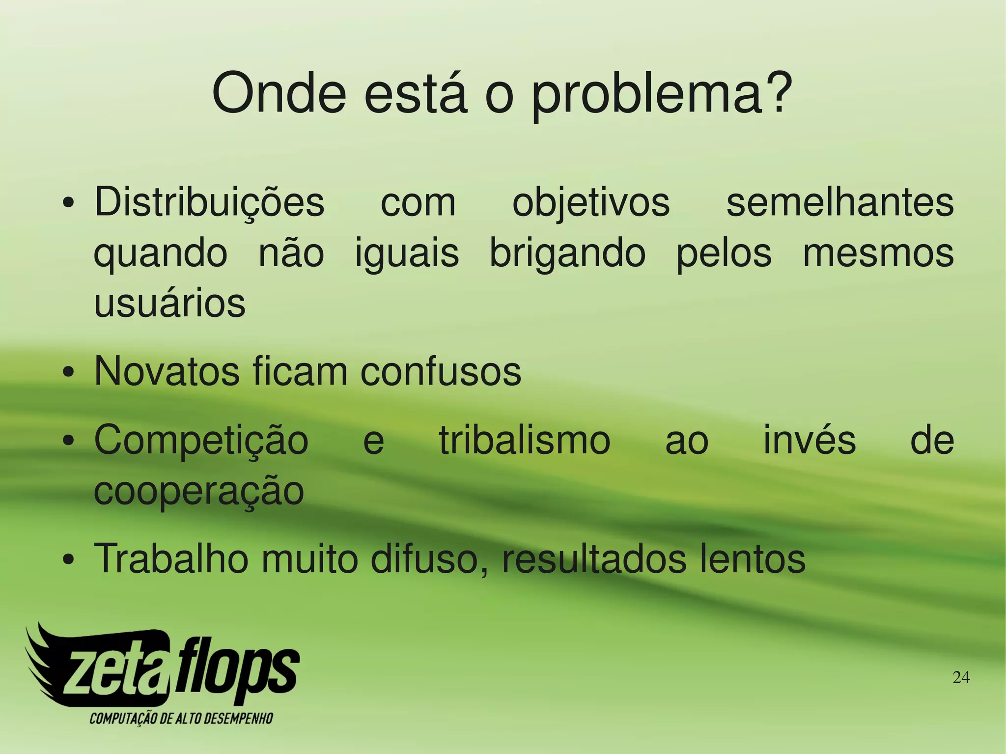 Onde está o problema?
●   Distribuições  com  objetivos  semelhantes 
    quando  não  iguais  brigando  pelos  mesmos 
    usuários
●   Novatos ficam confusos
●   Competição     e    tribalismo    ao    invés    de 
    cooperação
●   Trabalho muito difuso, resultados lentos

                                                       24
 