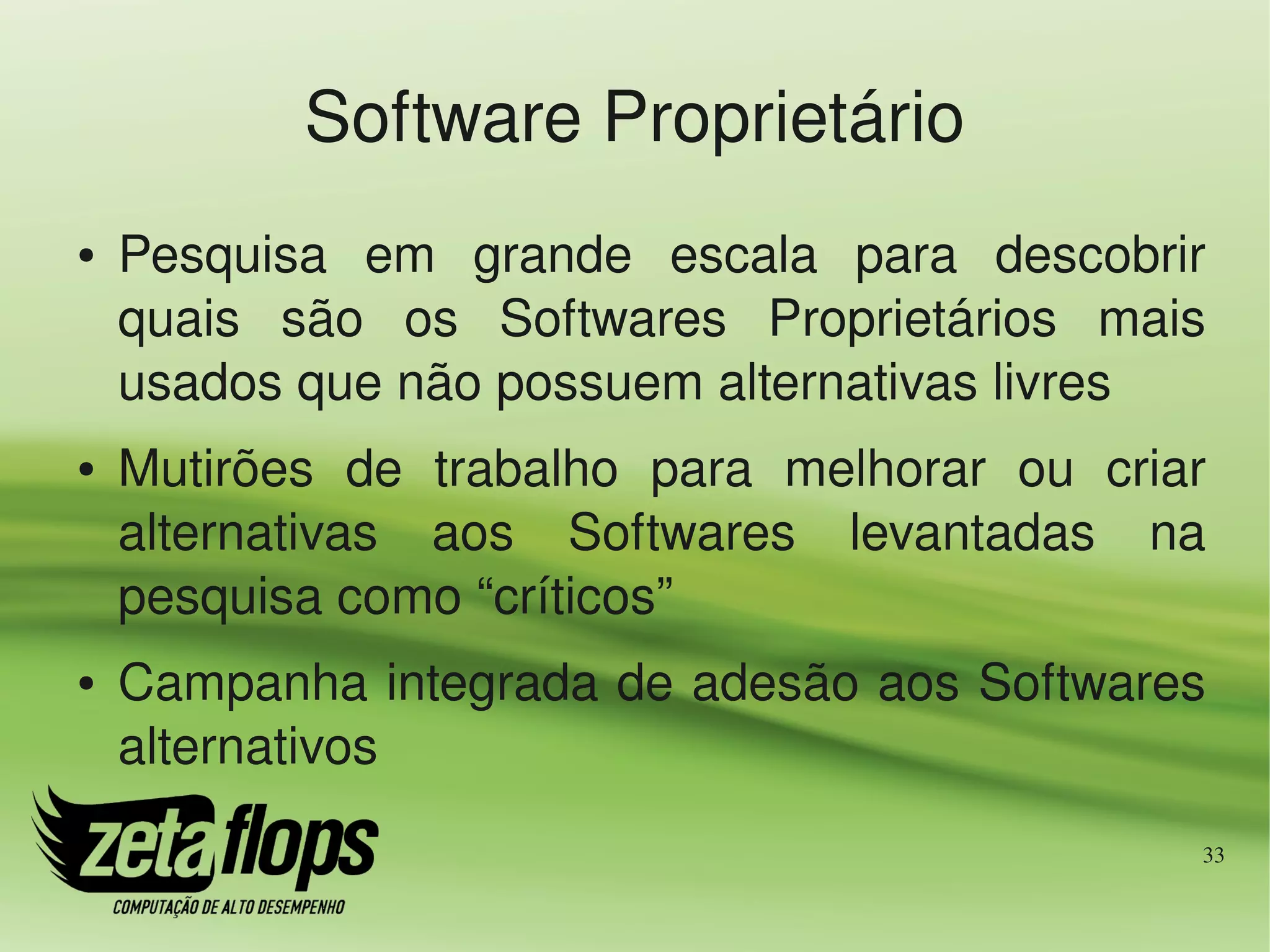 Software Proprietário
●   Pesquisa  em  grande  escala  para  descobrir 
    quais  são  os  Softwares  Proprietários  mais 
    usados que não possuem alternativas livres
●   Mutirões  de  trabalho  para  melhorar  ou  criar 
    alternativas  aos  Softwares  levantadas  na 
    pesquisa como “críticos”
●   Campanha integrada de adesão aos Softwares 
    alternativos
                                                     33
 