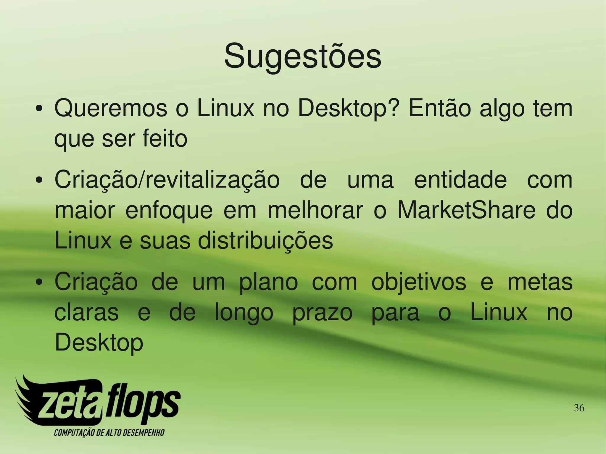 Sugestões
●   Queremos o Linux no Desktop? Então algo tem 
    que ser feito
●   Criação/revitalização  de  uma  entidade  com 
    maior  enfoque  em  melhorar  o  MarketShare  do 
    Linux e suas distribuições
●   Criação  de  um  plano  com  objetivos  e  metas 
    claras  e  de  longo  prazo  para  o  Linux  no 
    Desktop

                                                    36
 