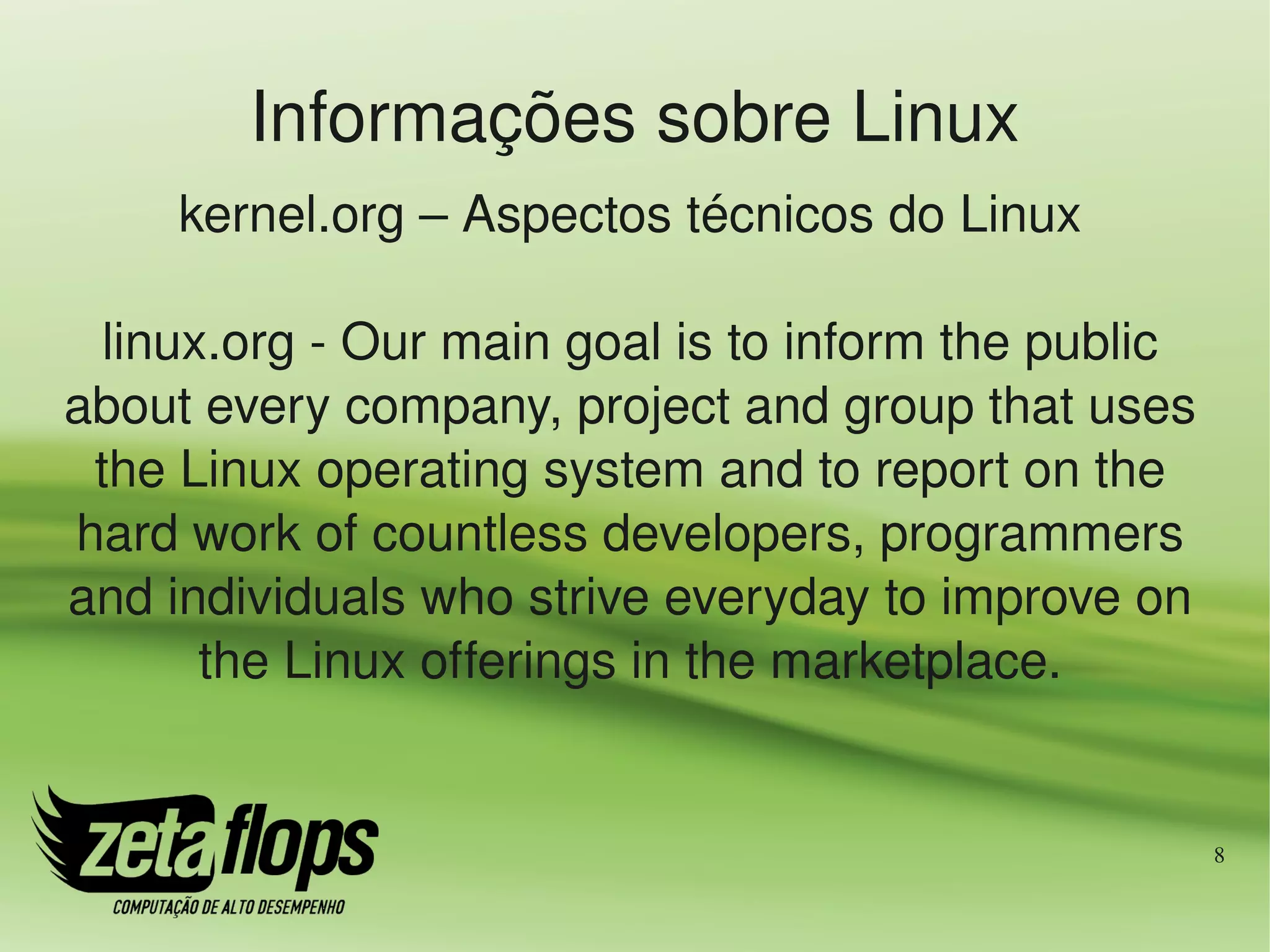 Informações sobre Linux
     kernel.org – Aspectos técnicos do Linux

  linux.org ­ Our main goal is to inform the public 
about every company, project and group that uses 
 the Linux operating system and to report on the 
hard work of countless developers, programmers 
and individuals who strive everyday to improve on 
       the Linux offerings in the marketplace.


                                                       8
 