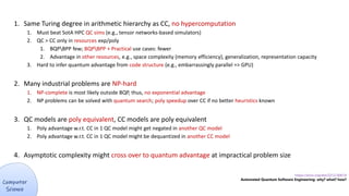 1. Same Turing degree in arithmetic hierarchy as CC, no hypercomputation
1. Must beat SotA HPC QC sims (e.g., tensor networks-based simulators)
2. QC > CC only in resources exp/poly
1. BQPBPP few; BQPBPP + Practical use cases: fewer
2. Advantage in other resources, e.g., space complexity (memory efficiency), generalization, representation capacity
3. Hard to infer quantum advantage from code structure (e.g., embarrassingly parallel => GPU)
2. Many industrial problems are NP-hard
1. NP-complete is most likely outside BQP, thus, no exponential advantage
2. NP problems can be solved with quantum search; poly speedup over CC if no better heuristics known
3. QC models are poly equivalent, CC models are poly equivalent
1. Poly advantage w.r.t. CC in 1 QC model might get negated in another QC model
2. Poly advantage w.r.t. CC in 1 QC model might be dequantized in another CC model
4. Asymptotic complexity might cross over to quantum advantage at impractical problem size
https://arxiv.org/abs/2212.00619
Automated Quantum Software Engineering: why? what? how?
 