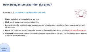 How are quantum algorithm designed?
Approach 2: quantum transformation wizards
• Given: an industrial computational use case
• Find: tweak an existing quantum algorithm
• E.g.: a pipeline for satellite image processing using one quantum convolution layer on a neural network
architecture
• Focus: PoC quantum kernel (maybe QC simulation) embedded within an existing application framework
• Automate: quantize problem formulation (qubo/sat to parametric circuits), data embedding and training
(classical optimizer in PQC)
 