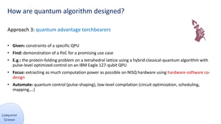 How are quantum algorithm designed?
Approach 3: quantum advantage torchbearers
• Given: constraints of a specific QPU
• Find: demonstration of a PoC for a promising use case
• E.g.: the protein-folding problem on a tetrahedral lattice using a hybrid classical-quantum algorithm with
pulse-level optimized control on an IBM Eagle 127-qubit QPU
• Focus: extracting as much computation power as possible on NISQ hardware using hardware-software co-
design
• Automate: quantum control (pulse-shaping), low-level compilation (circuit optimization, scheduling,
mapping,…)
 