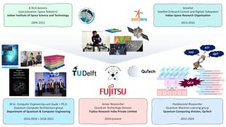 B.Tech Avionics
(specialisation: Space Robotics)
Indian Institute of Space Science and Technology
2009-2013
Scientist
Satellite Onboard Control and Digitals Subsystem
Indian Space Research Organisation
2013-2016
Postdoctoral Researcher
Quantum Machine Learning group
Quantum Computing division, QuTech
2022-2024
M.Sc. Computer Engineering cum laude + Ph.D.
Quantum Computer Architecture group
Department of Quantum & Computer Engineering
2016-2018 + 2018-2022
QCA
QIT
XAI
Senior Researcher
Quantum Technology Division
Fujitsu Research India Private Limited
2024-present
 