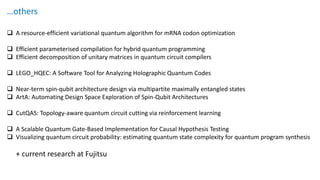 …others
❑ A resource-efficient variational quantum algorithm for mRNA codon optimization
❑ Efficient parameterised compilation for hybrid quantum programming
❑ Efficient decomposition of unitary matrices in quantum circuit compilers
❑ LEGO_HQEC: A Software Tool for Analyzing Holographic Quantum Codes
❑ Near-term spin-qubit architecture design via multipartite maximally entangled states
❑ ArtA: Automating Design Space Exploration of Spin-Qubit Architectures
❑ CutQAS: Topology-aware quantum circuit cutting via reinforcement learning
❑ A Scalable Quantum Gate‐Based Implementation for Causal Hypothesis Testing
❑ Visualizing quantum circuit probability: estimating quantum state complexity for quantum program synthesis
+ current research at Fujitsu
 