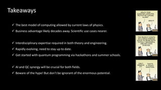 ✓ The best model of computing allowed by current laws of physics.
✓ Business advantage likely decades away. Scientific use cases nearer.
✓ Interdisciplinary expertise required in both theory and engineering.
✓ Rapidly evolving, need to stay up to date.
✓ Get started with quantum programming via hackathons and summer schools.
✓ AI and QC synergy will be crucial for both fields.
✓ Beware of the hype! But don’t be ignorant of the enormous potential.
Takeaways
 