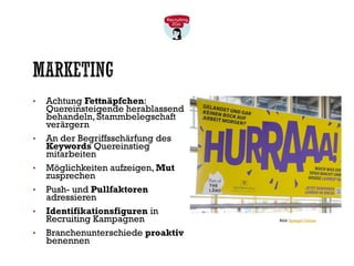 MARKETING
• Achtung Fettnäpfchen:
Quereinsteigende herablassend
behandeln, Stammbelegschaft
verärgern
• An der Begriffsschärfung des
Keywords Quereinstieg
mitarbeiten
• Möglichkeiten aufzeigen, Mut
zusprechen
• Push- und Pullfaktoren
adressieren
• Identifikationsfiguren in
Recruiting Kampagnen
• Branchenunterschiede proaktiv
benennen
Bild: Spiegel Online
 