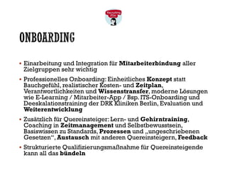 ONBOARDING
▪ Einarbeitung und Integration für Mitarbeiterbindung aller
Zielgruppen sehr wichtig
▪ Professionelles Onboarding: Einheitliches Konzept statt
Bauchgefühl, realistischer Kosten- und Zeitplan,
Verantwortlichkeiten und Wissenstransfer, moderne Lösungen
wie E-Learning / Mitarbeiter-App / Bsp. ITS-Onboarding und
Deeskalationstraining der DRK Kliniken Berlin, Evaluation und
Weiterentwicklung
▪ Zusätzlich für Quereinsteiger: Lern- und Gehirntraining,
Coaching in Zeitmanagement und Selbstbewusstsein,
Basiswissen zu Standards, Prozessen und „ungeschriebenen
Gesetzen“, Austausch mit anderen Quereinsteigern, Feedback
▪ Strukturierte Qualifizierungsmaßnahme für Quereinsteigende
kann all das bündeln
 