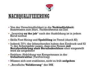NACHQUALIFIZIERUNG
▪ Von der Unverbindlichkeit in die Verbindlichkeit:
Basiswissen zum Start, Fachkraftstatus als Ziel
▪ „Learning on the job“ nach der Ausbildung ist in jedem
Beruf normal
▪ Skills First Hiring und Upskilling im Trend (durch KI)
▪ Indeed: 70% der Jobsuchenden haben den Eindruck und 62
% der Arbeitgeber sagen, dass eine Person mit
Berufserfahrung ohne Berufsabschluss eher eingestellt
wird als umgekehrt
▪ Problem: Abbildung von Kompetenzen in der
Gehaltsstruktur (Tarifvertrag)
▪ Müssen sich erst etablieren, nicht zu früh aufgeben
▪ „Berufliche Validierung“ der IHK
 