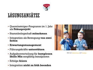 LÖSUNGSANSÄTZE
▪ Quereinsteiger-Programm im 1. Jahr
als Fokusprojekt
▪ Stammbelegschaft mitnehmen
▪ Integration als Bewegung von zwei
Seiten
▪ Erwartungsmanagement
▪ Führungskräfte unterstützen
▪ Aufgabenverteilung für komplexen
Skills Mix sorgfältig konzipieren
▪ Erfolge feiern
▪ Integration nicht zu früh beenden
Bild von Adina Voicu auf Pixabay
 