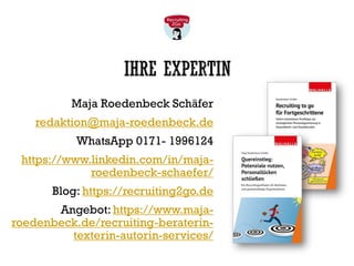 IHRE EXPERTIN
Maja Roedenbeck Schäfer
redaktion@maja-roedenbeck.de
WhatsApp 0171- 1996124
https://www.linkedin.com/in/maja-
roedenbeck-schaefer/
Blog: https://recruiting2go.de
Angebot: https://www.maja-
roedenbeck.de/recruiting-beraterin-
texterin-autorin-services/
 