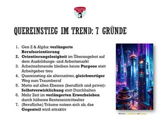 QUEREINSTIEG IM TREND: 7 GRÜNDE
1. Gen Z & Alpha: verlängerte
Berufsorientierung
2. Orientierungslosigkeit im Überangebot auf
dem Ausbildungs- und Arbeitsmarkt
3. Arbeitnehmende bleiben heute Purpose statt
Arbeitgeber treu
4. Quereinstieg als alternativer, gleichwertiger
Weg zum Traumberuf
5. Motto auf allen Ebenen (beruflich und privat):
Selbstverwirklichung statt Durchhalten
6. Mehr Zeit im verlängerten Erwerbsleben
durch höheres Renteneintrittsalter
7. (Berufliche) Träume nutzen sich ab, das
Gegenteil wird attraktiv
Bild von u_tqm083tet4 auf Pixabay
 