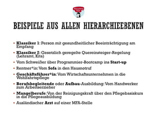 BEISPIELE AUS ALLEN HIERARCHIEEBENEN
▪ Klassiker 1: Person mit gesundheitlicher Beeinträchtigung am
Empfang
▪ Klassiker 2: Gesetzlich geregelte Quereinsteiger-Regelung
(Lehramt, Kita)
▪ Vom Schweißer über Programmier-Bootcamp ins Start-up
▪ Rentner*in:Vom Sofa in den Hausnotruf
▪ Geschäftsführer*in:Vom Wirtschaftsunternehmen in die
Wohlfahrtspflege
▪ Berufsbegleitende oder Aufbau-Ausbildung:Vom Handwerker
zum Arbeitserzieher
▪ Mangelberufe:Von der Reinigungskraft über den Pflegebasiskurs
in die Pflegeausbildung
▪ Ausländischer Arzt auf einer MFA-Stelle
 