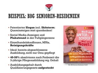 BEISPIEL: BBG SENIOREN-RESIDENZEN
▪ Patentierter Slogan incl. Shitstorm:
Quereinsteigen statt querdenken!
▪ Social Media-Anzeigen und
Plakatwand in der Fußgängerzone
▪ Einzelhandelskauffrauen, MFAs,
Reinigungskräfte
▪ Ideal: bereits abgeschlossene
Ausbildung, nicht nur Oma gepflegt
▪ 40-50% absolvieren nach Probezeit die
3-jährige Pflegeausbildung wg. Gehalt
▪ Ausbildungsgehalt durch
Qualifizierungsgesetz aufgestockt
Bild: BBG Senioren-Residenzen GmbH
 