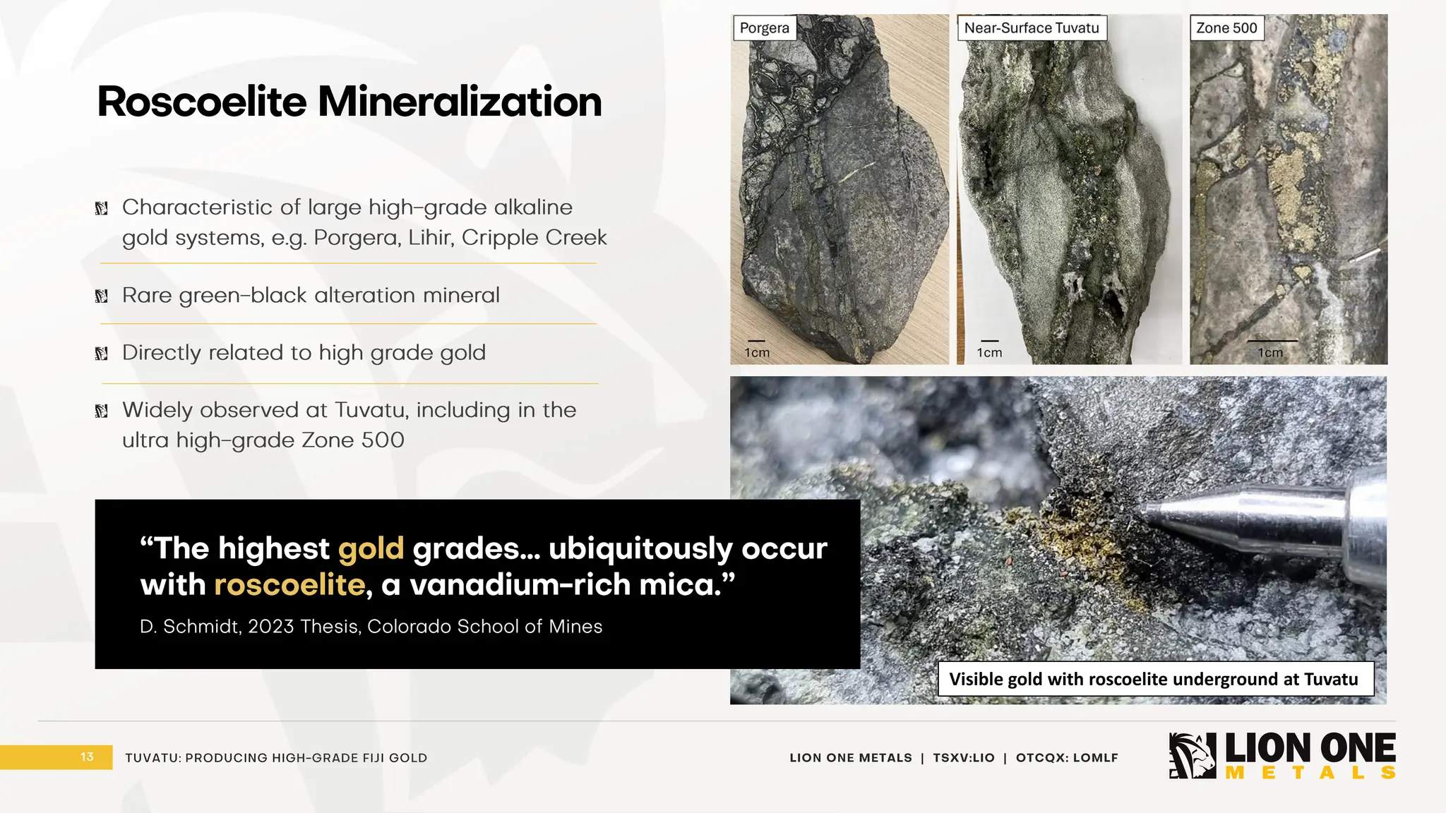 13 LION ONE METALS | TSXV:LIO | OTCQX: LOMLF
TUVATU: PRODUCING HIGH - GRADE FIJI GOLD
Roscoelite Mineralization
Characteristic of large high - grade alkaline
gold systems, e.g. Porgera, Lihir, Cripple Creek
Rare green - black alteration mineral
Directly related to high grade gold
Widely observed at Tuvatu, including in the
ultra high - grade Zone 500
Visible gold with roscoelite underground at Tuvatu
“The highest gold grades… ubiquitously occur
with roscoelite , a vanadium - rich mica.”
D. Schmidt, 2023 Thesis, Colorado School of Mines
 