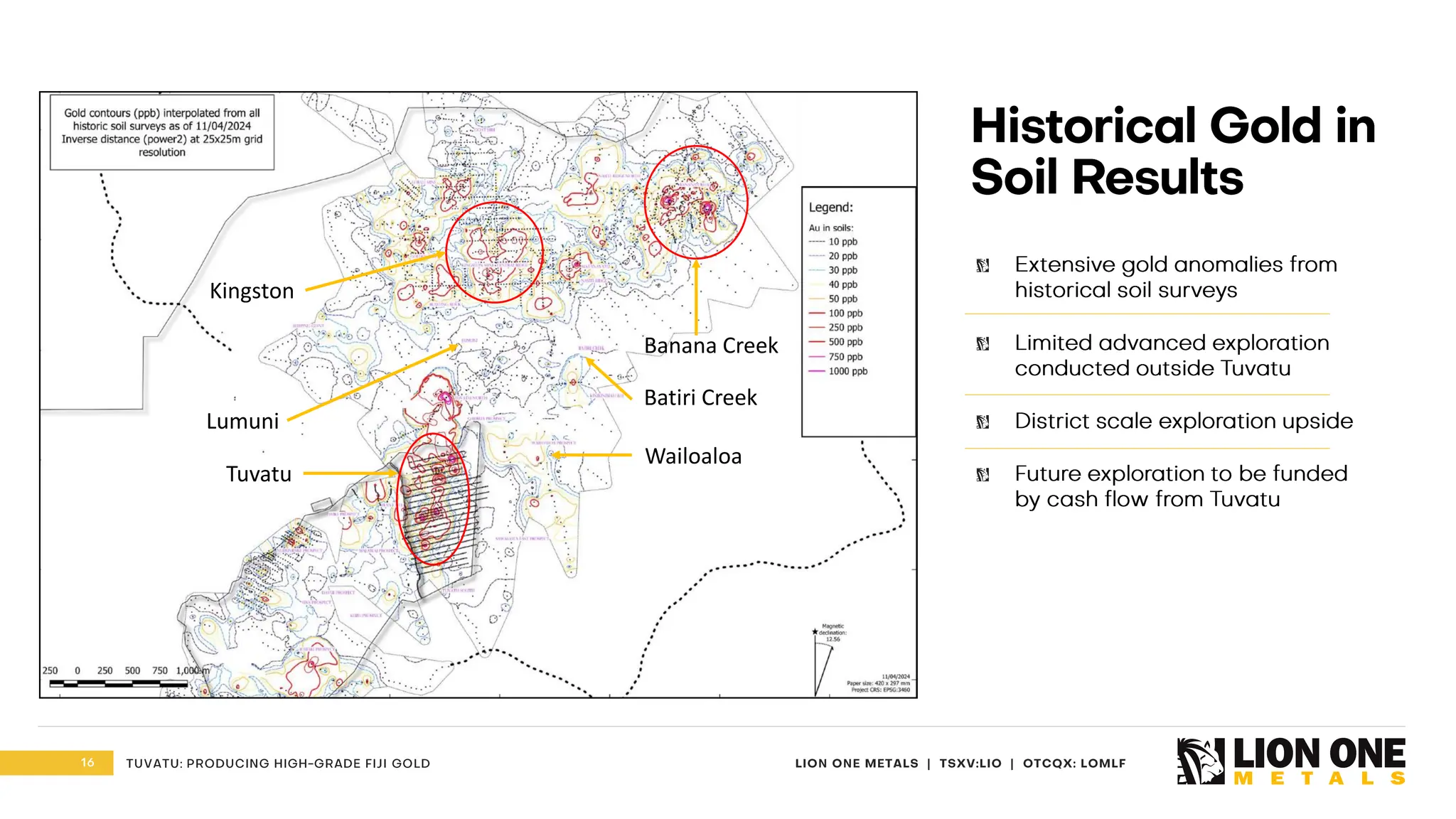 16 LION ONE METALS | TSXV:LIO | OTCQX: LOMLF
TUVATU: PRODUCING HIGH - GRADE FIJI GOLD
Extensive gold anomalies from
historical soil surveys
Limited advanced exploration
conducted outside Tuvatu
District scale exploration upside
Future exploration to be funded
by cash flow from Tuvatu
Historical Gold in
Soil Results
Tuvatu
Banana Creek
Lumuni
Wailoaloa
Batiri Creek
Kingston
 