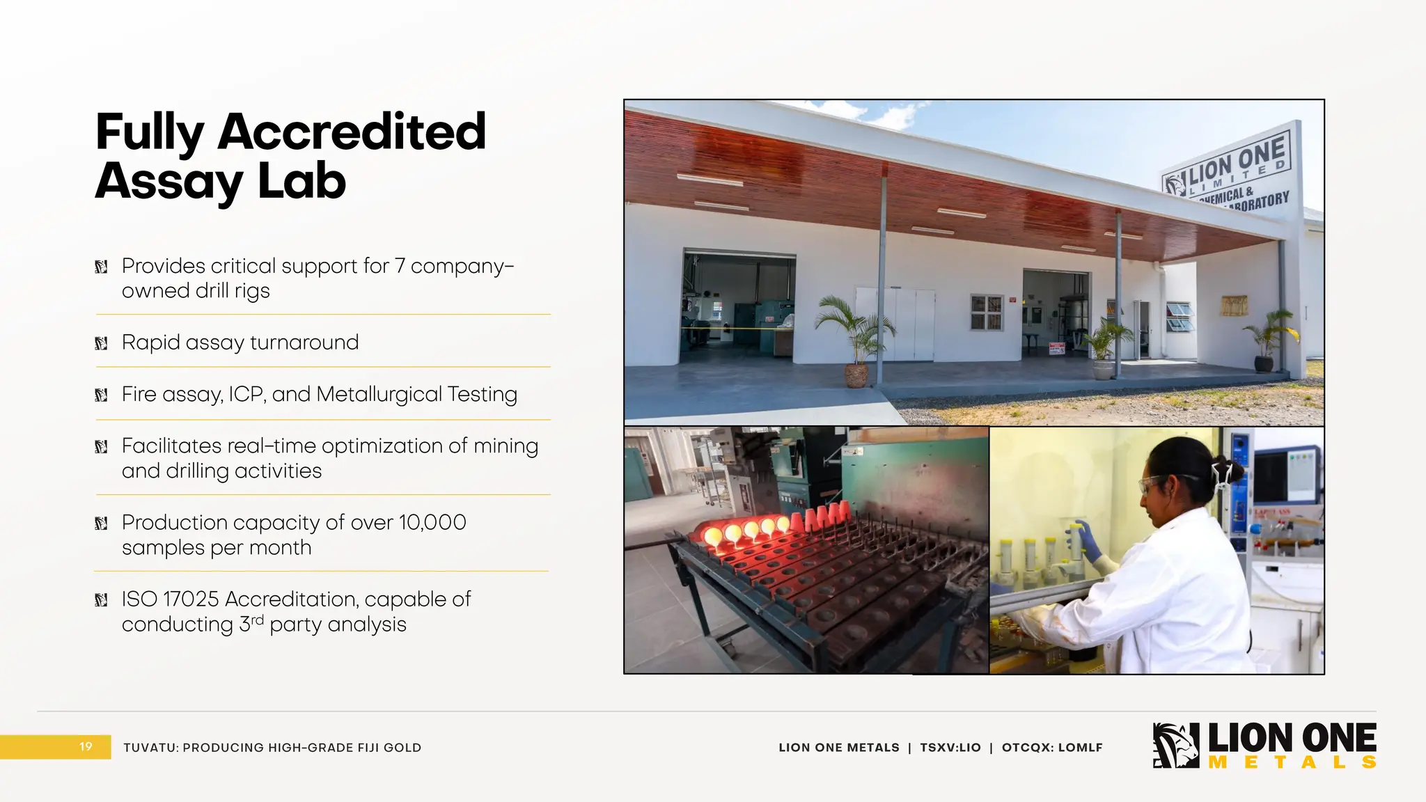 19 LION ONE METALS | TSXV:LIO | OTCQX: LOMLF
TUVATU: PRODUCING HIGH - GRADE FIJI GOLD
Fully Accredited
Assay Lab
Provides critical support for 7 company -
owned drill rigs
Rapid assay turnaround
Fire assay, ICP, and Metallurgical Testing
Facilitates real - time optimization of mining
and drilling activities
Production capacity of over 10,000
samples per month
ISO 17025 Accreditation, capable of
conducting 3 rd party analysis
 