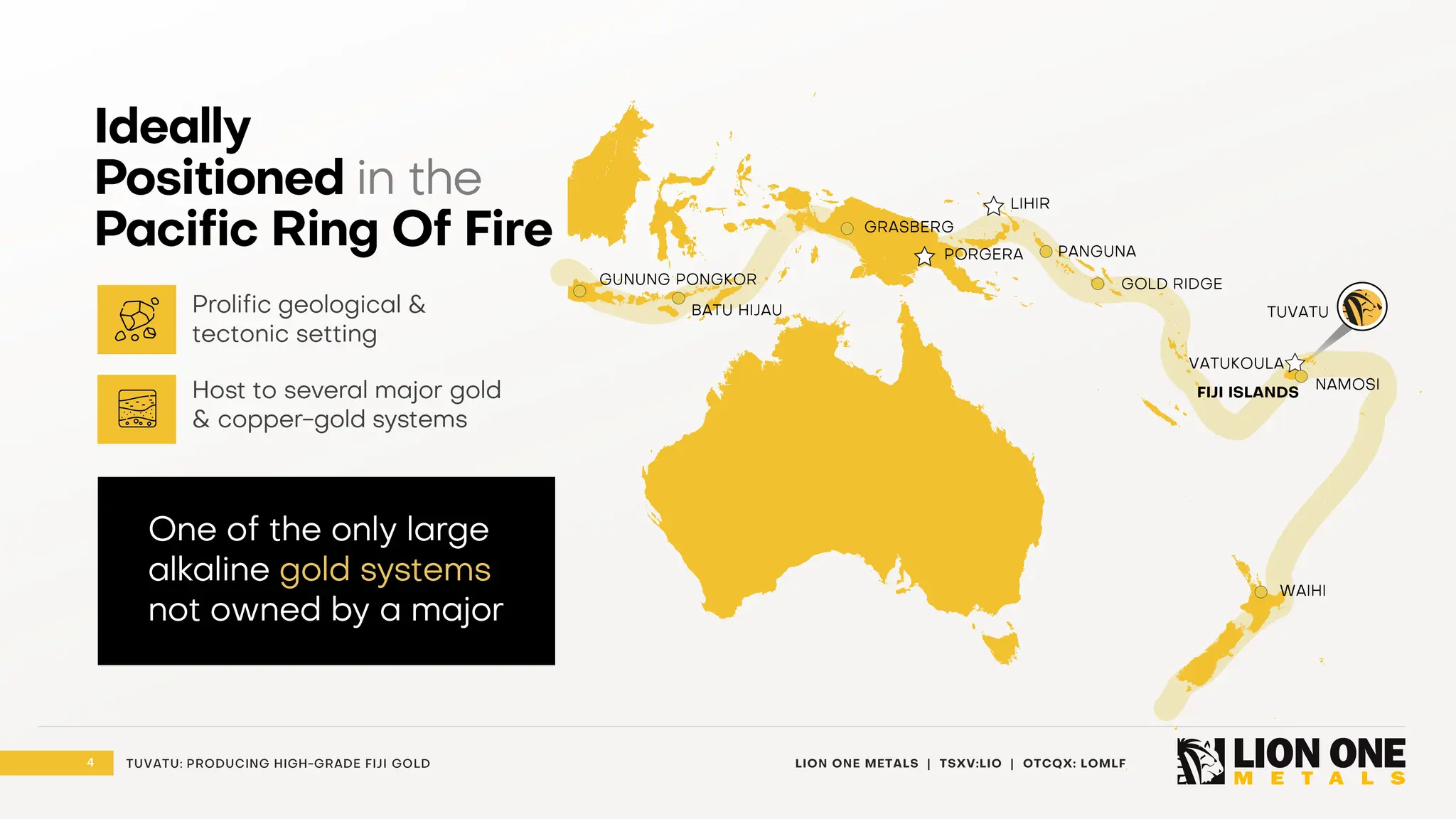 4 LION ONE METALS | TSXV:LIO | OTCQX: LOMLF
TUVATU: PRODUCING HIGH - GRADE FIJI GOLD
LIHIR
PANGUNA
NAMOSI
VATUKOULA
PORGERA
GOLD RIDGE
GRASBERG
FIJI ISLANDS
GUNUNG PONGKOR
BATU HIJAU
WAIHI
TUVATU
Ideally
Positioned in the
Pacific Ring Of Fire
One of the only large
alkaline gold systems
not owned by a major
Prolific geological &
tectonic setting
Host to several major gold
& copper - gold systems
 