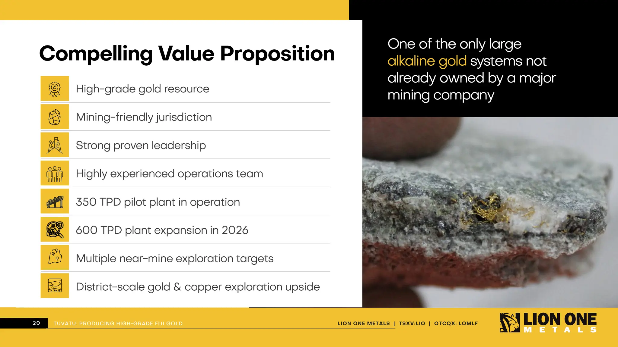 20 LION ONE METALS | TSXV:LIO | OTCQX: LOMLF
TUVATU: PRODUCING HIGH - GRADE FIJI GOLD
Compelling Value Proposition
High - grade gold resource
Mining - friendly jurisdiction
Strong proven leadership
Highly experienced operations team
350 TPD pilot plant in operation
600 TPD plant expansion in 2026
Multiple near - mine exploration targets
District - scale gold & copper exploration upside
One of the only large
alkaline gold systems not
already owned by a major
mining company
TUVATU: PRODUCING HIGH - GRADE FIJI GOLD
 