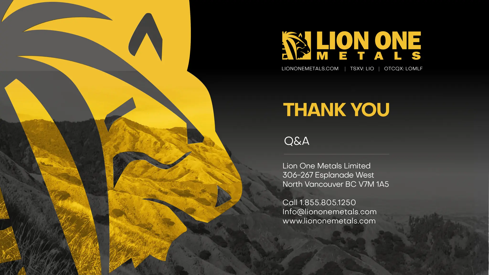 LIONONEMETALS.COM | TSXV : LIO | OTCQX: LOMLF
THANK YOU
Lion One Metals Limited
306 -267 Esplanade West
North Vancouver BC V7M 1A5
Call 1.855.805.1250
Info@liononemetals.com
www.liononemetals.com
Q&A
 
