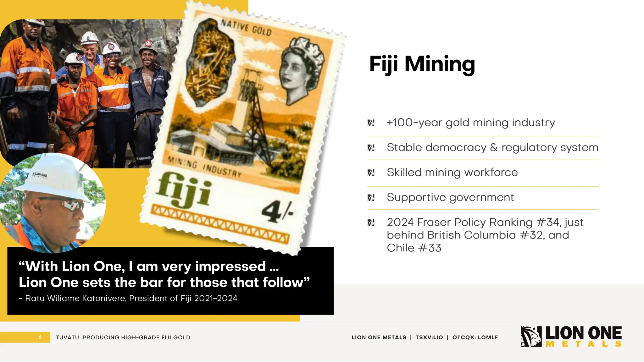 6 LION ONE METALS | TSXV:LIO | OTCQX: LOMLF
TUVATU: PRODUCING HIGH - GRADE FIJI GOLD
Fiji Mining
+100 - year gold mining industry
Stable democracy & regulatory system
Skilled mining workforce
Supportive government
2024 Fraser Policy Ranking #34, just
behind British Columbia #32, and
Chile #33
“With Lion One, I am very impressed …
Lion One sets the bar for those that follow”
- Ratu Wiliame Katonivere , President of Fiji 2021 - 2024
 