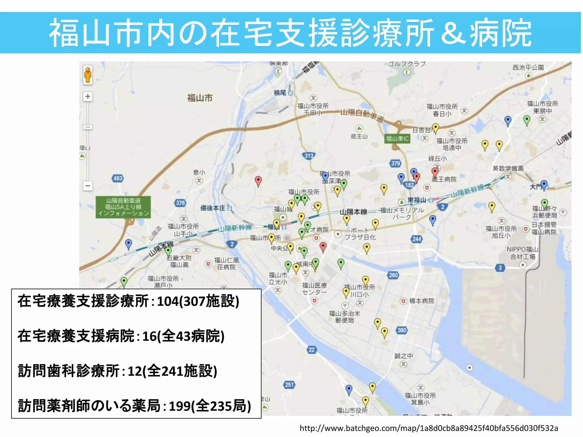 福山市内の在宅支援診療所＆病院
http://www.batchgeo.com/map/1a8d0cb8a89425f40bfa556d030f532a
在宅療養支援診療所：104(307施設)
在宅療養支援病院：16(全43病院)
訪問歯科診療所：12(全241施設)
訪問薬剤師のいる薬局：199(全235局)
 