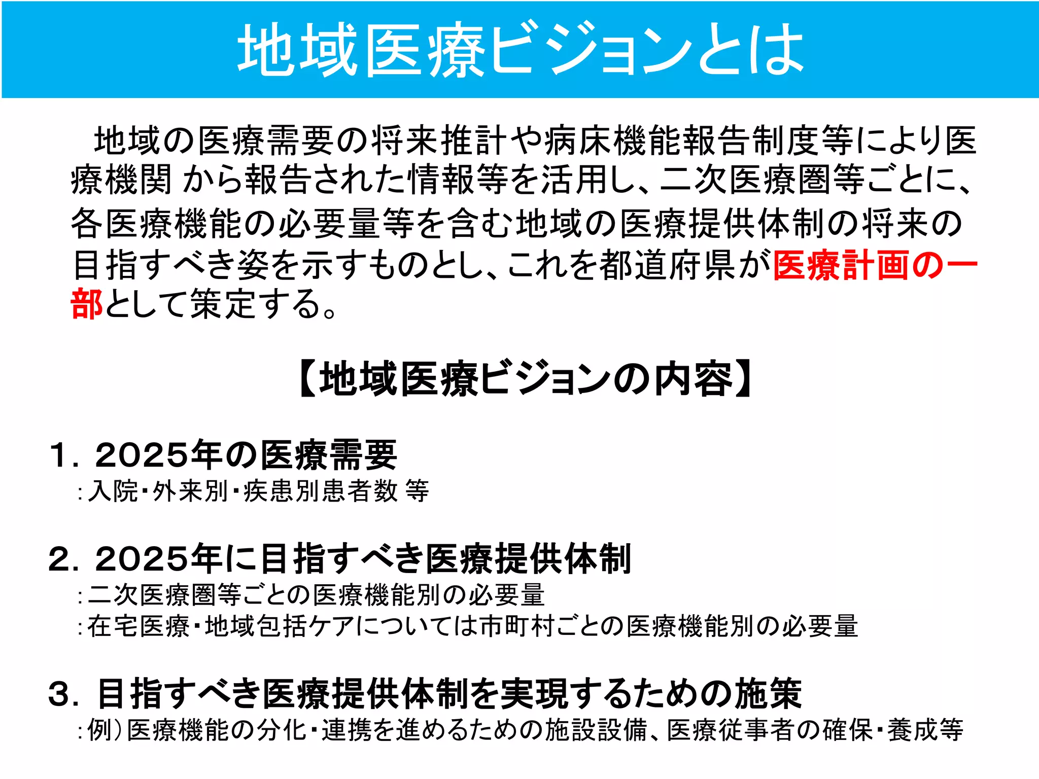 地域医療ビジョンとは
地域の医療需要の将来推計や病床機能報告制度等により医
療機関 から報告された情報等を活用し、二次医療圏等ごとに、
各医療機能の必要量等を含む地域の医療提供体制の将来の
目指すべき姿を示すものとし、これを都道府県が医療計画の一
部として策定する。
【地域医療ビジョンの内容】
１．２０２５年の医療需要
：入院・外来別・疾患別患者数 等
２．２０２５年に目指すべき医療提供体制
：二次医療圏等ごとの医療機能別の必要量
：在宅医療・地域包括ケアについては市町村ごとの医療機能別の必要量
３．目指すべき医療提供体制を実現するための施策
：例（医療機能の分化・連携を進めるための施設設備、医療従事者の確保・養成等
 