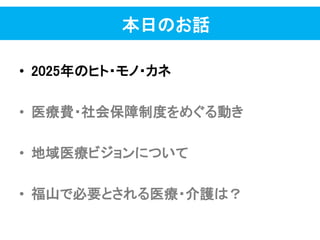 本日のお話
• 2025年のヒト・モノ・カネ
• 医療費・社会保障制度をめぐる動き
• 地域医療ビジョンについて
• 福山で必要とされる医療・介護は？
 