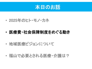 本日のお話
• 2025年のヒト・モノ・カネ
• 医療費・社会保障制度をめぐる動き
• 地域医療ビジョンについて
• 福山で必要とされる医療・介護は？
 