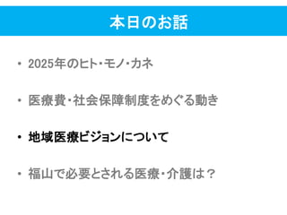 本日のお話
• 2025年のヒト・モノ・カネ
• 医療費・社会保障制度をめぐる動き
• 地域医療ビジョンについて
• 福山で必要とされる医療・介護は？
 