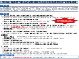 地域における医療及び介護の総合的な確保を推進するための関係法律の整備等に関する法律案の概要
持続可能な社会保障制度の確立を図るための改革の推進に関する法律に基づく措置として、効率的かつ質の高い医療
提供体制を構築するとともに、地域包括ケアシステムを構築することを通じ、地域における医療及び介護の総合的な確
保を推進するため、医療法、介護保険法等の関係法律について所要の整備等を行う。
１．新たな基金の創設と医療・介護の連携強化（地域介護施設整備促進法等関係）
①都道府県の事業計画に記載した医療・介護の事業（病床の機能分化・連携、在宅医療・介護の推進等）のため、
消費税増収分を活用した新たな基金を都道府県に設置
②医療と介護の連携を強化するため、厚生労働大臣が基本的な方針を策定
２．地域における効率的かつ効果的な医療提供体制の確保（医療法関係）
①医療機関が都道府県知事に病床の医療機能（高度急性期、急性期、回復期、慢性期）等を報告し、都道府県は、そ
れをもとに地域医療構想（ビジョン）（地域の医療提供体制の将来のあるべき姿）を医療計画において策定
②医師確保支援を行う地域医療支援センターの機能を法律に位置付け
３．地域包括ケアシステムの構築と費用負担の公平化（介護保険法関係）
①在宅医療・介護連携の推進などの地域支援事業の充実とあわせ、全国一律の予防給付(訪問介護・通所介護)を地域
支援事業に
移行し、多様化 ※地域支援事業：介護保険財源で市町村が取り組む事業
②特別養護老人ホームについて、在宅での生活が困難な中重度の要介護者を支える機能に重点化
③低所得者の保険料軽減を拡充
④一定以上の所得のある利用者の自己負担を２割へ引上げ（ただし、月額上限あり）
⑤低所得の施設利用者の食費・居住費を補填する「補足給付」の要件に資産などを追加
４．その他
①診療の補助のうちの特定行為を明確化し、それを手順書により行う看護師の研修制度を新設
②医療事故に係る調査の仕組みを位置づけ
③医療法人社団と医療法人財団の合併、持分なし医療法人への移行促進策を措置
④介護人材確保対策の検討（介護福祉士の資格取得方法見直しの施行時期を27年度から28年度に延期）
公布日。ただし、医療法関係は平成26年10月以降、介護保険法関係は平成27年４月以降など、順次施行。
概 要
趣 旨
施行期日＇予定（
第六次医療法改正
 