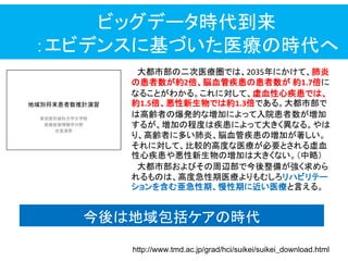 ビッグデータ時代到来
：エビデンスに基づいた医療の時代へ
http://www.tmd.ac.jp/grad/hci/suikei/suikei_download.html
大都市部の二次医療圏では、2035年にかけて、肺炎
の患者数が約2倍、脳血管疾患の患者数が 約1.7倍に
なることがわかる。これに対して、虚血性心疾患では、
約1.5倍、悪性新生物では約1.3倍である。大都市部で
は高齢者の爆発的な増加によって入院患者数が増加
するが、増加の程度は疾患によって大きく異なる。やは
り、高齢者に多い肺炎、脳血管疾患の増加が著しい。
それに対して、比較的高度な医療が必要とされる虚血
性心疾患や悪性新生物の増加は大きくない。＇中略（
大都市部およびその周辺部で今後整備が強く求めら
れるものは、高度急性期医療よりもむしろリハビリテー
ションを含む亜急性期、慢性期に近い医療と言える。
今後は地域包括ケアの時代
 