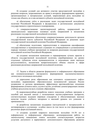 11 
б) создание условий для активного участия представителей молодёжи в 
решении вопросов, затрагивающих их права и интересы; формирование правовых, 
организационных и материальных условий, закрепляющих роль молодёжи не 
только как объекта, но и как активного субъекта молодёжной политики; 
в) обеспечение учёта и реализации задач государственной молодёжной 
политики Российской Федерации в федеральных и региональных документах 
государственного стратегического планирования; 
г) совершенствование законотворческой работы, направленной на 
законодательное закрепление основных целей, направлений и механизмов 
реализации государственной молодёжной политики; 
д) организационное обеспечение совершенствования деятельности органов 
государственной власти субъектов Российской Федерации по решению задач 
государственной молодёжной политики Российской Федерации; 
е) обеспечение подготовки, переподготовки и повышения квалификации 
государственных и муниципальных служащих по утверждённым в установленном 
порядке типовым учебным программам по вопросам реализации государственной 
молодёжной политики Российской Федерации; 
ж) создание механизмов выявления и тиражирования лучших практик в 
области государственной молодёжной политики, апробированных на уровне 
отдельных субъектов и/или муниципалитетов и показавших свою высокую 
результативность, механизмов межрегионального обмена опытом в сфере 
реализации различных направлений молодёжной политики. 
17. Задачи в области развития формального и неформального образования 
как основополагающего инструмента формирования высококачественного 
личностного потенциала молодёжи: 
а) укрепление роли образования как ключевого «социального лифта» 
молодёжи; выравнивание образовательных возможностей граждан России 
независимо от региона проживания; эффективное противодействие тенденции 
формирования сегмента школ, ссузов и вузов, устойчиво демонстрирующих низкие 
учебные результаты на всех ступенях образования; 
б) широкомасштабная разработка нового поколения учебных программ и 
пособий для высшей школы с полноценным научно-справочным аппаратом, 
соответствующих ведущим мировым стандартам и обеспечивающих высокое 
качество подачи учебного материала и высокий уровень его усвоения и 
применимости; 
в) разработка механизмов поддержки (методической и материальной) и 
мотивирования к улучшению «слабых школ» (в том числе за счет формирования 
различных форм ассоциаций школ); 
г) создание условий широкого вовлечения молодёжи 14–30 лет в 
неформальное и информальное образование; целенаправленная работа по 
значительному повышению охвата молодёжи соответствующих возрастов 
услугами доступного и вариативного дополнительного образования, развитие 
 