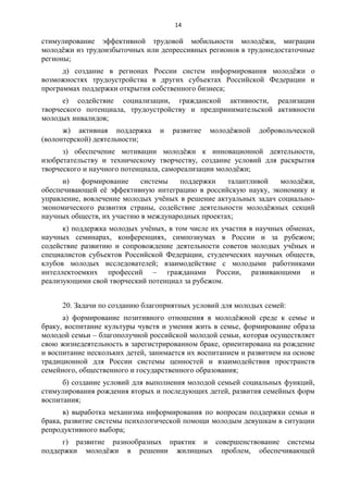 14 
стимулирование эффективной трудовой мобильности молодёжи, миграции 
молодёжи из трудоизбыточных или депрессивных регионов в трудонедостаточные 
регионы; 
д) создание в регионах России систем информирования молодёжи о 
возможностях трудоустройства в других субъектах Российской Федерации и 
программах поддержки открытия собственного бизнеса; 
е) содействие социализации, гражданской активности, реализации 
творческого потенциала, трудоустройству и предпринимательской активности 
молодых инвалидов; 
ж) активная поддержка и развитие молодёжной добровольческой 
(волонтерской) деятельности; 
з) обеспечение мотивации молодёжи к инновационной деятельности, 
изобретательству и техническому творчеству, создание условий для раскрытия 
творческого и научного потенциала, самореализации молодёжи; 
и) формирование системы поддержки талантливой молодёжи, 
обеспечивающей её эффективную интеграцию в российскую науку, экономику и 
управление, вовлечение молодых учёных в решение актуальных задач социально- 
экономического развития страны, содействие деятельности молодёжных секций 
научных обществ, их участию в международных проектах; 
к) поддержка молодых учёных, в том числе их участия в научных обменах, 
научных семинарах, конференциях, симпозиумах в России и за рубежом; 
содействие развитию и сопровождение деятельности советов молодых учёных и 
специалистов субъектов Российской Федерации, студенческих научных обществ, 
клубов молодых исследователей; взаимодействие с молодыми работниками 
интеллектоемких профессий – гражданами России, развивающими и 
реализующими свой творческий потенциал за рубежом. 
20. Задачи по созданию благоприятных условий для молодых семей: 
а) формирование позитивного отношения в молодёжной среде к семье и 
браку, воспитание культуры чувств и умения жить в семье, формирование образа 
молодой семьи – благополучной российской молодой семьи, которая осуществляет 
свою жизнедеятельность в зарегистрированном браке, ориентирована на рождение 
и воспитание нескольких детей, занимается их воспитанием и развитием на основе 
традиционной для России системы ценностей и взаимодействия пространств 
семейного, общественного и государственного образования; 
б) создание условий для выполнения молодой семьей социальных функций, 
стимулирования рождения вторых и последующих детей, развития семейных форм 
воспитания; 
в) выработка механизма информирования по вопросам поддержки семьи и 
брака, развитие системы психологической помощи молодым девушкам в ситуации 
репродуктивного выбора; 
г) развитие разнообразных практик и совершенствование системы 
поддержки молодёжи в решении жилищных проблем, обеспечивающей 
 