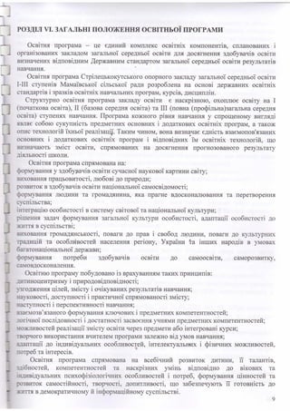 РОЗДІЛ VI. ЗАГАЛЬНІ ПОЛОЖЕННЯ ОСВІТНЬОЇ ПРОГРАМИ
J
З
□
1
і
J
1
:
:
і
Освітня програма - це єдиний комплекс освітніх компонентів, спланованих і
організованих закладом загальної середньої освіти для досягнення здобувачів освіти
визначених відповідним Державним стандартом загальної середньої освіти результатів
навчання.
Освітня програма Стрілецькокутського опорного закладу загальної середньої освіти
І-ІІІ ступенів Мамаївської сільської ради розроблена на основі державних освітніх
стандартів і зразків освітніх навчальних програм, курсів, дисциплін.
Структурно освітня програма закладу освіти є наскрізною, охоплює освіту на І
(початкова освіта), II (базова середня освіта) та III (повна (профільна)загальна середня
освіта) ступенях навчання. Програма кожного рівня навчання у спрощеному вигляді
являє собою сукупність предметних основних і додаткових освітніх програм, а також
опис технологій їхньої реалізацій Таким чином, вона визначає єдність взаємопов'язаних
основних і додаткових освітніх програм і відповідних їм освітніх технологій, що
визначають зміст освіти, спрямованих на досягнення прогнозованого результату
діяльності Н ІК О Л И .
Освітня програма спрямована на:
формування у здобурачів освіти сучасної наукової картини світу;
виховання працьовитості, любові до природи;
розвиток в здобувачів освіти національної самосвідомості;
формування людини та громадянина, яка прагне вдосконалювання та перетворення
суспільства;
інтеграцію особистості в систему світової та національної культури;
рішення задач формування загальної культури особистості, адаптації особистості до
життя в суспільстві;
виховання громадянськості, поваги до прав і свобод людини, поваги до культурних
традицій та особливостей населення регіону, України та інших народів в умовах
багатонаціональної держави;
формування потреби здобувачів освіти до самоосвіти, саморозвитку,
самовдосконалення.
Освітню програму побудовано із врахуванням таких принципів:
дитиноцентризму і природовідповідності;
дгодження цілей, змісту і очікуваних результатів навчання;
науковості, доступності і практичної спрямованості змісту;
наступності і перспективності навчання;
взаємозв’язаного формування ключових і предметних компетентностей;
логічної послідовності і достатності засвоєння учнями предметних компетентностей;
можливостей реалізації змісту освіти через предмети або інтегровані курси;
творчого використання вчителем програми залежно від умов навчання;
адаптації до індивідуальних особливостей, інтелектуальних і фізичних можливостей,
потреб та інтересів.
Освітня програма спрямована на всебічний розвиток дитини, її талантів,
здібностей, компетентностей та наскрізних умінь відповідно до вікових та
індивідуальних психофізіологічних особливостей і потреб, формування цінностей та
тозвиток самостійності, творчості, допитливості, що забезпечують її готовність до
життя в демократичному й інформаційному суспільстві.
9
 