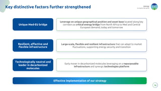 energy
to inspire the world
Leverage on unique geographical position and asset base located along key
corridors as critical energy bridge from North Africa to Med and Central
European demand, today and tomorrow
Key distinctive factors further strengthened
16
Unique Med-EU bridge
Technologically neutral and
leader in decarbonized
molecules
Resilient, effective and
flexible infrastructure
Effective implementation of our strategy
Large-scale, flexible and resilient infrastructure that can adapt to market
fluctuations, supporting energy security and transition
Early mover in decarbonized molecules leveraging on a repurposable
infrastructure and synergic technologies platform
 