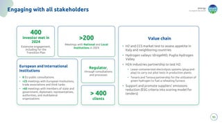 energy
to inspire the world
95
Engaging with all stakeholders
400
investor met in
2024
Extensive engagement,
including for the
Transition Plan
Regulator,
through consultations
and processes
>200
Meetings with National and Local
Institutions in 2024
European and International
Institutions
• 8 EU public consultations
• >25 meetings with European Institutions,
trade associations and think tanks
• >60 meetings with members of state and
government, diplomatic representatives,
authorities, and multilateral
organizations
Value chain
• H2 and CCS market test to assess appetite in
Italy and neighboring countries
• Hydrogen valleys: IdrogeMO, Puglia Hydrogen
Valley
• H2A industries partnership to test H2:
• Lease containerized electrolysis systems (plug-and-
play) to carry out pilot tests in production plants
• Tenaris and Tenova partnership for the utilization of
green hydrogen to fuel a reheating furnace
• Support and promote suppliers’ emissions
reduction (ESG criteria into scoring model for
tenders)
> 400
clients
 