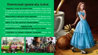 Вирішіть, куди ви хочете йти. Спочатку ставте мету,
те, що ви хочете досягти. Визначте напрямок, а вже після
починайте рух. Зробіть вибір і дійте! (Ніхто не знає, крім
вас!).
1.
Перестаньте втрачати сили даремно. (Не бійтеся щось
змінювати у своєму житті – багато витрачаємо часу і сил
для того, щоб утриматися на одному місці).
2.
Вірте в те, що здається неможливим. (Якщо у вас є
мрія, ви повинні зробити все можливе і неможливе, щоб
досягти її. Головне – вірити в себе).
3.
Змінюйтеся, але залишайтеся при цьому собою. (Все в
житті змінюється, а разом з ними і ми).
4.
Слідкуйте за своїми словами, думками. (Перш ніж
щось говорити – подумайте, не бажайте даремно).
5.
Повчальні уроки від Аліси
 