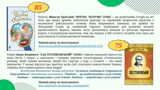 85
75
Повість Миколи Трублаїні “ШХУНА “КОЛУМБ” (1940) — це незвичайна історія на всі
часи про міцну дружбу, небезпечні пригоди та справжній патріотизм підлітків з
маленького рибальського селища. Вони викривають шпигуна, що прибув на
Лебединий острів, де знайдений торіаніт, необхідний для розвитку воєнної
промисловості. Відвага, вміння, честь допоможуть юнакам та дівчатам перемогти
ворога. І сьогоднішнім підліткам, тим, що живуть у ХХІ столітті, потрібні такі герої, які
захоплювали б своїми рисами й вчинками.
Читай книгу за посиланням:
https://www.ukrlib.com.ua/books/printit.php?tid=6541
Читай книгу за посиланням:
http://ukrbooks.com/ua/sad_getsymanskyj/
Роман Івана Багряного “САД ГЕТСИМАНСЬКИЙ” (1950) є гімном людській гідності на
межі буття і смерті, а одночасно і гнівним вироком тоталітарному сталінському
режиму, який нищив мільйони людей без слідства і суду, а головне — без вини
винуватих. У ньому йдеться про трагічну долю сім'ї сільського коваля Якова Чумака,
зокрема, його наймолодшого сина Андрія.
Володимир Винниченко назвав цей роман “великим, вопіющим і страшним
документом”, письменник наголосить: “Людина — це найвеличніша з усіх істот.
Людина — найнещасніша з усіх істот. Людина — найпідліша з усіх істот”.
 