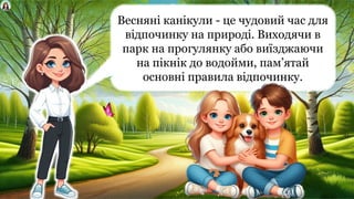 Весняні канікули - це чудовий час для
відпочинку на природі. Виходячи в
парк на прогулянку або виїзджаючи
на пікнік до водойми, пам’ятай
основні правила відпочинку.
 