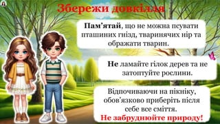 Збережи довкілля
Пам’ятай, що не можна псувати
пташиних гнізд, тваринячих нір та
ображати тварин.
Відпочиваючи на пікніку,
обов’язково приберіть після
себе все сміття.
Не забруднюйте природу!
Не ламайте гілок дерев та не
затоптуйте рослини.
 