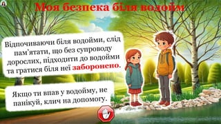 Моя безпека біля водойм
Відпочиваючи біля водойми, слід
пам’ятати, що без супроводу
дорослих, підходити до водойми
та гратися біля неї заборонено.
Якщо ти впав у водойму, не
панікуй, клич на допомогу.
 