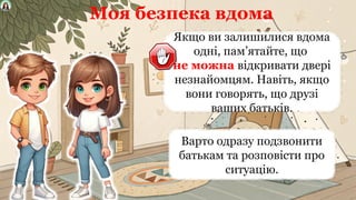 Моя безпека вдома
Якщо ви залишилися вдома
одні, пам’ятайте, що
не можна відкривати двері
незнайомцям. Навіть, якщо
вони говорять, що друзі
ваших батьків.
Варто одразу подзвонити
батькам та розповісти про
ситуацію.
 