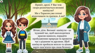 Привіт, друзі. У Вас теж
скоро розпочнуться весняні
канікули?
Ми з Тарасом уже готові
відпочивати та гратися. А ви?
Вітаю, діти. Весняні канікули - це
чудовий час, щоб насолодитися
красою навколо, порадіти
пробудженню природи та провести
час з рідними та друзями. Щоб
канікули пройшли весело та цікаво,
варто пам’ятати про свою безпеку.
 