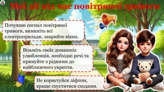 Мої дії під час повітряної тривоги
Почувши сигнал повітряної
тривоги, вимкніть всі
електроприлади, закрийте вікна.
Не користуйся ліфтом,
краще спуститися сходами.
Візьміть своїх домашніх
улюбленців, необхідні речі та
прямуйте з рідними до
найближчого укриття.
 