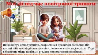 Якщо поруч немає укриття, скористайся правилом двох стін. Від
вулиці тебе має відділяти дві стіни, де немає вікон та дзеркала. Сядь
в безпечне місце та візьми річ, яка допомагає заспокоїтися.
Мої дії під час повітряної тривоги
 