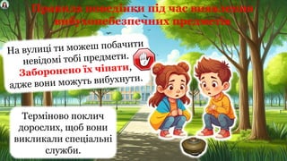 На вулиці ти можеш побачити
невідомі тобі предмети.
Заборонено їх чіпати,
адже вони можуть вибухнути.
Терміново поклич
дорослих, щоб вони
викликали спеціальні
служби.
Правила поведінки під час виявлення
вибухонебезпечних предметів
 