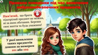 Правила поведінки під час виявлення
вибухонебезпечних предметів
Пам’ятай, що брати
підозрілий предмет не можна,
ні за яких обставин. Бережи
своє життя та будь уважним!
У разі виявлення
таких предметів
дзвони за номером
101 або 102
 