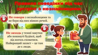 Правила поведінки під час
зустрічі з незнайомцями
Не говори з незнайомцями та
не бери від них ніяких речей.
Не заходь у темні закутки
або покинуті будівлі, щоб
від когось сховатися.
Найкращий захист – це там
де є люди.
 